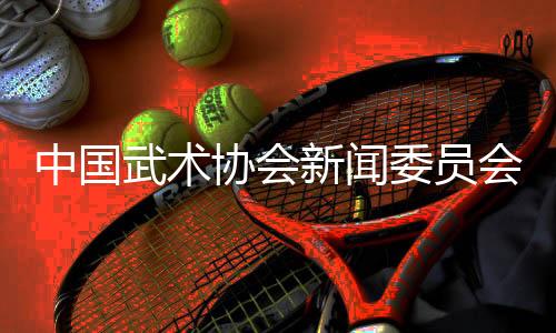 中国武术协会新闻委员会会议召开，聚焦创新传播