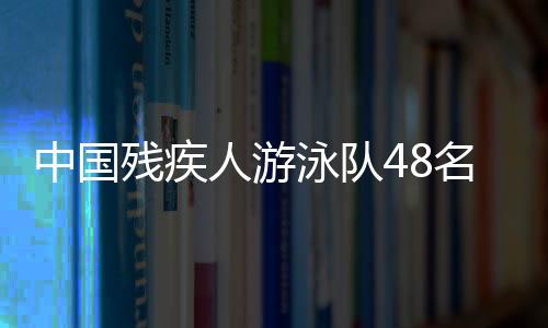 中国残疾人游泳队48名选手获巴黎残奥会参赛席位