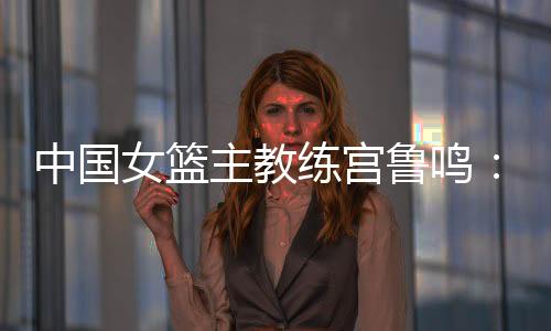 中国女篮主教练宫鲁鸣:对标一流强队 坚持“三全”方针
