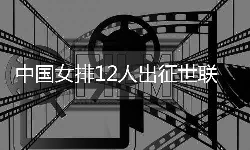 中国女排12人出征世联赛总决赛 张常宁领衔朱婷缺席