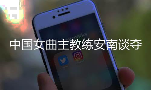 中国女曲主教练安南谈夺冠后打算：先睡一整周再说