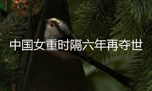 中国女重时隔六年再夺世界大赛团体冠军