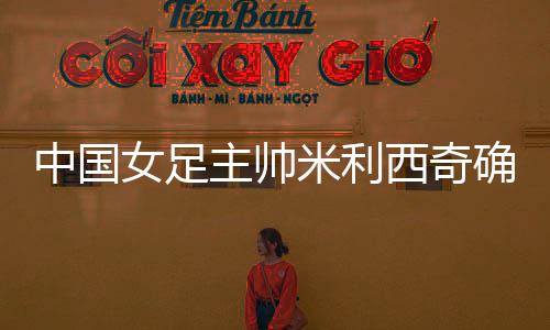 中国女足主帅米利西奇确定离任，足协无需支付违约金