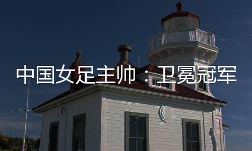 中国女足主帅：卫冕冠军有压力，希望让每个人自豪