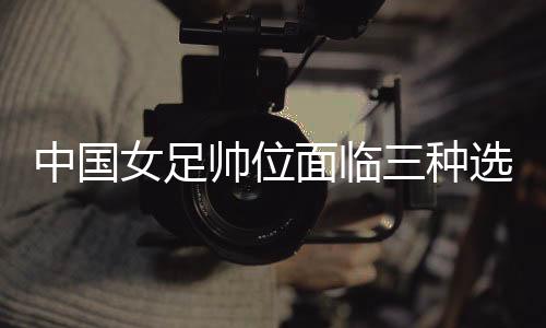 中国女足帅位面临三种选择 水庆霞团队是否留用待定