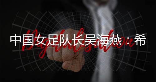 中国女足队长吴海燕：希望带领中国队走得更远