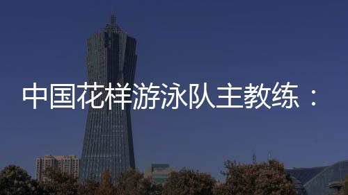 中国花样游泳队主教练:放眼巴黎奥运 中国队仍有长路要走