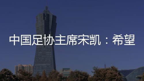 中国足协主席宋凯：希望“东北超”火遍东北 带动区域赛事发展
