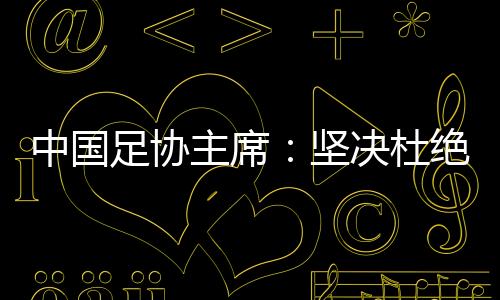 中国足协主席：坚决杜绝假球、默契球、断子绝孙脚