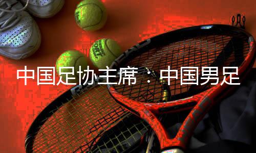 中国足协主席：中国男足争取进入18强赛小组前四
