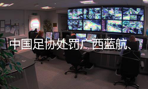 中国足协处罚广西蓝航、北京理工俱乐部及有关球员