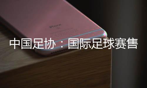 中国足协：国际足球赛售票前应明确违约处理方案