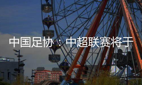 中国足协：中超联赛将于3月1日开幕，11月2日结束