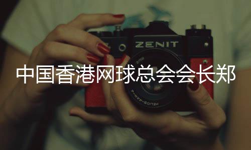 中国香港网球总会会长郑明哲：香港公开赛助打造“网球之都”品牌