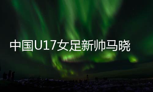 中国U17女足新帅马晓旭：我是一个喜欢挑战的人