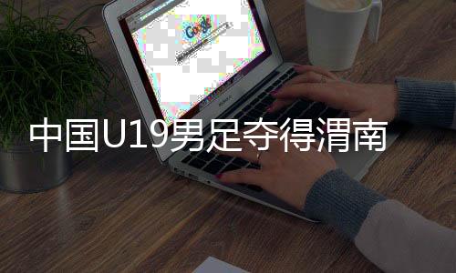 中国U19男足夺得渭南国际足球邀请赛冠军