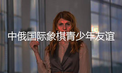 中俄国际象棋青少年友谊赛后 中俄小棋手“游历”哈尔滨