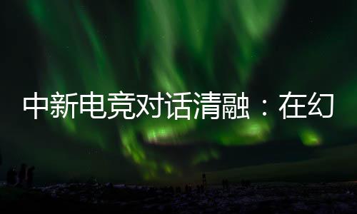 中新电竞对话清融:在幻想人生里,依然是职业选手