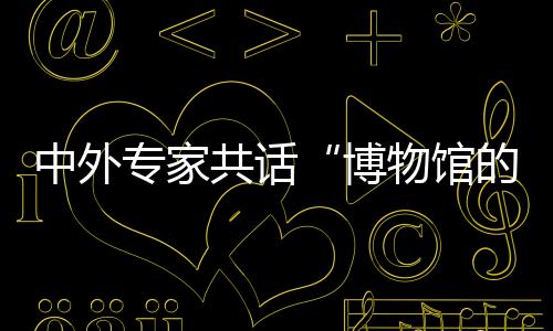 中外专家共话“博物馆的力量” 首期双奥文化大讲堂在京开讲