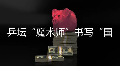 乒坛“魔术师”书写“国球”辉煌 他的故事比球赛还扣人心弦
