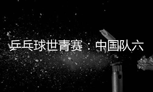 乒乓球世青赛:中国队六金收官 团体项目表现不佳