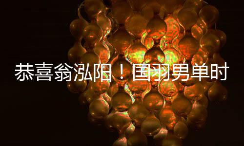 恭喜翁泓阳！国羽男单时隔7年再夺中国公开赛冠军
