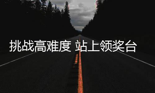 挑战高难度 站上领奖台 孙佳旭期待为祖国荣誉而战