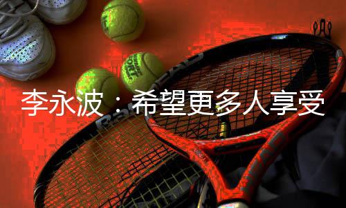 李永波:希望更多人享受羽毛球带给我们的快乐和健康