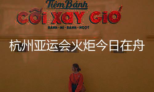 杭州亚运会火炬今日在舟山传递 路线全长约10.9公里