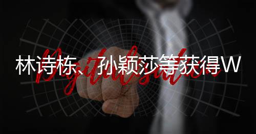 林诗栋、孙颖莎等获得WTT香港总决赛参赛资格