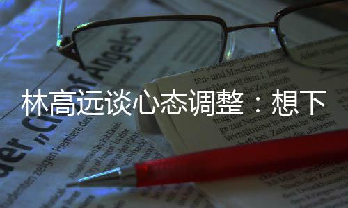 林高远谈心态调整：想下一场，没必要再想过去的场次