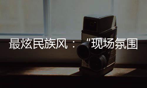 最炫民族风:“现场氛围特别感染我,情不自禁想融入其中”