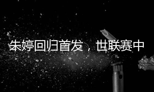 朱婷回归首发，世联赛中国女排完胜保加利亚