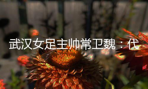 武汉女足主帅常卫魏：代表亚洲全力以赴出战冠军杯