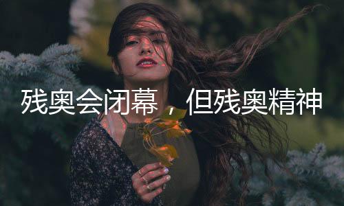 残奥会闭幕，但残奥精神永不落幕！回顾赛场内外动人瞬间→