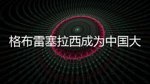 格布雷塞拉西成为中国大学生路跑联赛运动健康大使
