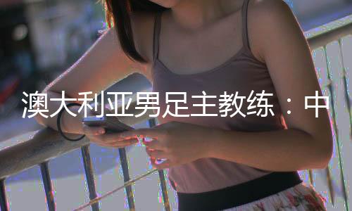 澳大利亚男足主教练:中国队很有组织 中澳战会比较困难