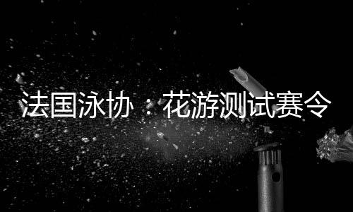 法国泳协：花游测试赛令人满意，解决问题保障奥运