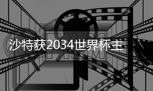沙特获2034世界杯主办权 六国承办2030世界杯