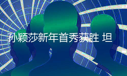 孙颖莎新年首秀获胜 坦言希望通过比赛检验身体恢复成效