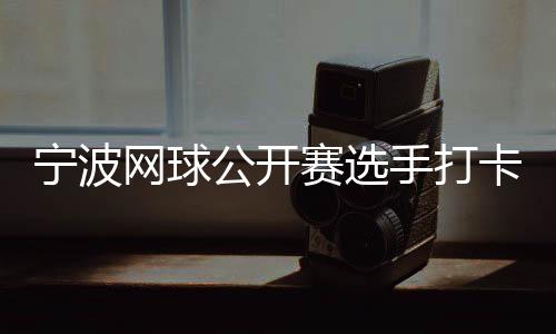 宁波网球公开赛选手打卡千年鼓楼 感受传统文化魅力