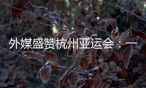 外媒盛赞杭州亚运会：一场展示体育精神和亚洲团结的盛会