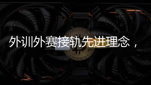 外训外赛接轨先进理念，中国男、女手国家队稳中求进