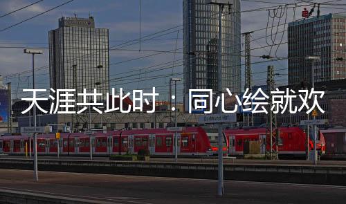 天涯共此时：同心绘就欢乐盛宴中的文化交融美丽画卷