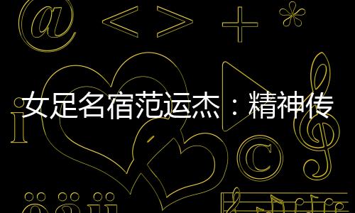 女足名宿范运杰:精神传承与技战术提升同样重要