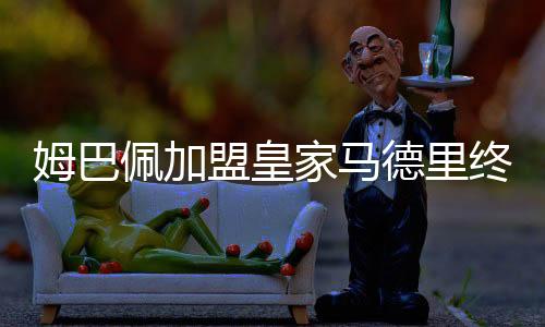 姆巴佩加盟皇家马德里终获官宣 双方签约五年
