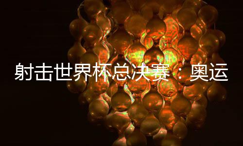 射击世界杯总决赛：奥运冠军李越宏卫冕总决赛