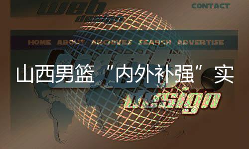 山西男篮“内外补强”实现新老融合 新赛季“剑指前八”