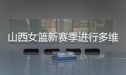 山西女篮新赛季进行多维度强化 国手张茹加盟球队