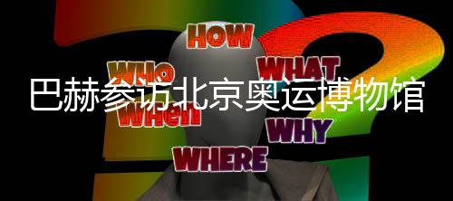 巴赫参访北京奥运博物馆 盛赞“双奥遗产”利用